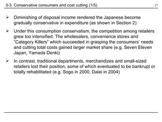 Diminishing of disposal income rendered the Japanese become gradually conservative in expenditure (as shown in Section 2). Under this consumption conservatism, the competition among retailers grew too intensified. The wholesalers, convenience stores and “Category Killers” which succeeded in grasping the consumers’ needs and cutting total costs gained larger market share (e.g. Seven Eleven Japan, Yamada Denki).  In contrast, traditional departments, merchandizes and small-sized retailers lost their position, some of which eventuated to be bankrupt or totally rehabilitated (e.g. Sogo in 2000, Daiei in 2004) 3-3. Conservative consumers and cost cutting (1/5) 