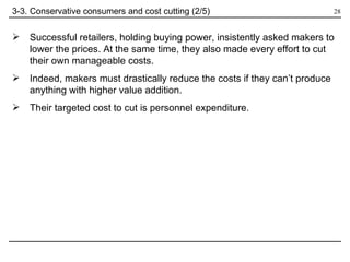 Successful retailers, holding buying power, insistently asked makers to lower the prices. At the same time, they also made every effort to cut their own manageable costs.  Indeed, makers must drastically reduce the costs if they can’t produce anything with higher value addition. Their targeted cost to cut is personnel expenditure. 3-3. Conservative consumers and cost cutting (2/5) 