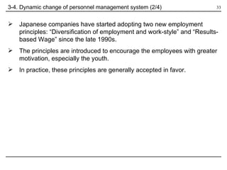 3-4. Dynamic change of personnel management system (2/4) Japanese companies have started adopting two new employment principles: “Diversification of employment and work-style” and “Results-based Wage” since the late 1990s. The principles are introduced to encourage the employees with greater motivation, especially the youth.  In practice, these principles are generally accepted in favor. 
