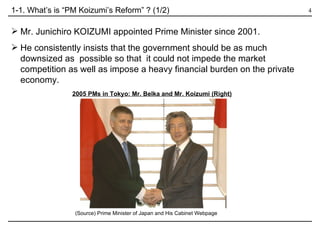 Mr. Junichiro KOIZUMI appointed Prime Minister since 2001. He consistently insists that the government should be as much downsized as  possible so that  it could not impede the market competition as well as impose a heavy financial burden on the private economy.  1-1. What’s is “PM Koizumi’s Reform” ? (1/2) 2005 PMs in Tokyo: Mr. Belka and Mr. Koizumi (Right) (Source) Prime Minister of Japan and His Cabinet Webpage  