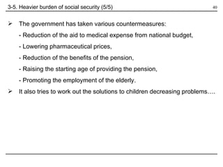 3-5. Heavier burden of social security (5/5) The government has taken various countermeasures: - Reduction of the aid to medical expense from national budget, - Lowering pharmaceutical prices, - Reduction of the benefits of the pension, - Raising the starting age of providing the pension, - Promoting the employment of the elderly. It also tries to work out the solutions to children decreasing problems…. 