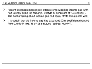 4-2. Widening income gap? (1/5) Recent Japanese mass media often refer to widening income gap (with half-jokingly citing the remarks, lifestyle or behaviors of “Celebrities”).  The books writing about income gap and social strata remain sold well. It is certain that the income gap has expanded (Gini coefficient changed from 0.4049 in 1987 to 0.4983 in 2002 (source: MLHW)). 