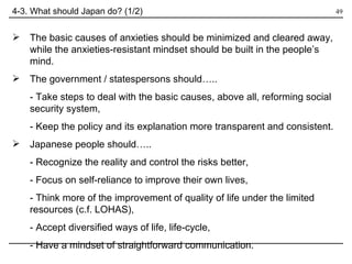 4-3. What should Japan do? (1/2) The basic causes of anxieties should be minimized and cleared away, while the anxieties-resistant mindset should be built in the people’s mind.  The government / statespersons should….. - Take steps to deal with the basic causes, above all, reforming social security system, - Keep the policy and its explanation more transparent and consistent. Japanese people should….. - Recognize the reality and control the risks better, - Focus on self-reliance to improve their own lives, - Think more of the improvement of quality of life under the limited resources (c.f. LOHAS), - Accept diversified ways of life, life-cycle, - Have a mindset of straightforward communication. 