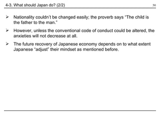 4-3. What should Japan do? (2/2) Nationality couldn’t be changed easily; the proverb says “The child is  the father to the man.”  However, unless the conventional code of conduct could be altered, the anxieties will not decrease at all. The future recovery of Japanese economy depends on to what extent Japanese “adjust” their mindset as mentioned before. 