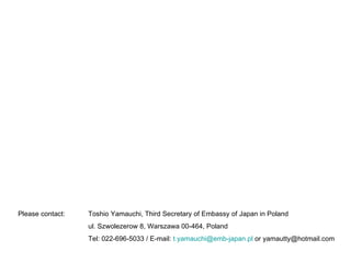 Please contact:  Toshio Yamauchi, Third Secretary of Embassy of Japan in Poland ul. Szwolezerow 8, Warszawa 00-464, Poland Tel: 022-696-5033 / E-mail:  [email_address]  or yamautty@hotmail.com 