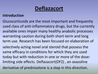 Deflazacort
Introduction
Glucocorticoids are the most important and frequently
used class of anti-inflammatory drugs, but the currently
available ones impair many healthy anabolic processes
warranting caution during both short-term and long
term use. Research has been focused on elaboration of
selectively acting novel oral steroid that possess the
same efficacy in conditions for which they are used
today but with reduction in one or more of the dose-
limiting side effects. Deflazacort(DFZ) , an oxazoline
derivative of prednisolone is a step in this direction.
 