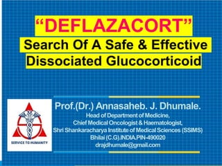 “DEFLAZACORT”
Search Of A Safe & Effective
Dissociated Glucocorticoid
Prof.(Dr.) Annasaheb. J. Dhumale.
HeadofDepartmentofMedicine,
ChiefMedicalOncologist&Haematologist,
ShriShankaracharyaInstituteofMedicalSciences(SSIMS)
Bhilai(C.G).INDIA.PIN-490020
drajdhumale@gmail.com
 