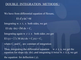 We have from differential equation of flexure,
EI d
2
y/dx
2
=M
Integrating w. r. t.. x both sides, we get
EI (dy /dx) =∫M dx + C1
Integrating again w .r .t. x both sides ,we get
EI (y) = ∫ ∫ ( M dx) dx + C1(x) + C2
where C1 and C2 are constant of integration
Thus, integrating the differential equation w .r .t. x, we get the
equation for slope (dy /dx) ,and integrating it twice w. r .t. x, we get
the equation for deflection ( y).
DOUBLE INTEGRATION METHODS :
 