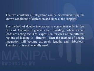 The two constants of integration can be determined using the
known conditions of deflection and slope at the supports
The method of double integration is convenient only in few
cases of loadings. In general case of loading, where several
loads are acting the B.M. expression for each of the different
regions of loading is different .Then the method of double
integration will become extremely lengthy and laborious.
Therefore ,it is not generally used.
 