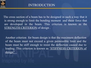 INTRODUCTION
The cross section of a beam has to be designed in such a way that it
is strong enough to limit the bending moment and shear force that
are developed in the beam. This criterion is known as the
STRENGTH CRITERION of design .
Another criterion for beam design is that the maximum deflection
of the beam must not exceed a given permissible limit and the
beam must be stiff enough to resist the deflection caused due to
loading. This criterion is known as ‘STIFFNESS CRITERION of
design”
 