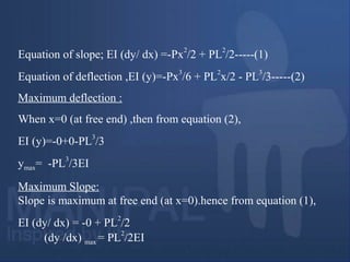 Equation of slope; EI (dy/ dx) =-Px
2
/2 + PL
2
/2-----(1)
Equation of deflection ,EI (y)=-Px
3
/6 + PL
2
x/2 - PL
3
/3-----(2)
Maximum deflection :
When x=0 (at free end) ,then from equation (2),
EI (y)=-0+0-PL3
/3
ymax= -PL
3
/3EI
Maximum Slope:
Slope is maximum at free end (at x=0).hence from equation (1),
EI (dy/ dx) = -0 + PL
2
/2
(dy /dx) max = PL
2
/2EI
 