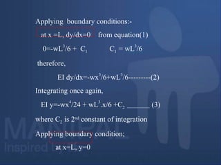 Applying boundary conditions:-
at x =L, dy/dx=0 from equation(1)
0=-wL
3
/6 + C1 C1 = wL
3
/6
therefore,
EI dy/dx=-wx
3
/6+wL
3
/6---------(2)
Integrating once again,
EI y=-wx
4
/24 + wL
3
.x/6 +C2 ---------------- (3)
where C2 is 2nd
constant of integration
Applying boundary condition;
at x=L, y=0
 