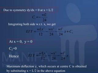 Due to symmetry dy/dx = 0 at x = L/2
24
3
1
wL
C −=
Integrating both side w.r.t. x, we get
2
343
242412
Cx
wlwxwLx
YEI +−−=
At x = 0, y = 0
C2=0
x
wlwxwLx
YEI
242412
343
−−=Hence
Maximum deflection yc which occurs at centre C is obtained
by substituting x = L/2 in the above equation
 