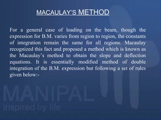 MACAULAY’S METHOD
For a general case of loading on the beam, though the
expression for B.M. varies from region to region, the constants
of integration remain the same for all regions. Macaulay
recognized this fact and proposed a method which is known as
the Macaulay’s method to obtain the slope and deflection
equations. It is essentially modified method of double
integration of the B.M. expression but following a set of rules
given below:-
 