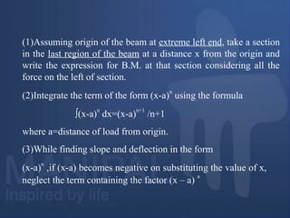 (1)Assuming origin of the beam at extreme left end, take a section
in the last region of the beam at a distance x from the origin and
write the expression for B.M. at that section considering all the
force on the left of section.
(2)Integrate the term of the form (x-a)
n
using the formula
∫(x-a)
n
dx=(x-a)
n+1
/n+1
where a=distance of load from origin.
(3)While finding slope and deflection in the form
(x-a)
n
,if (x-a) becomes negative on substituting the value of x,
neglect the term containing the factor (x – a)
n
 