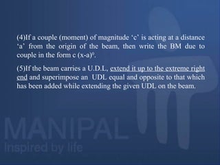 (4)If a couple (moment) of magnitude ‘c’ is acting at a distance
‘a’ from the origin of the beam, then write the BM due to
couple in the form c (x-a)0
.
(5)If the beam carries a U.D.L, extend it up to the extreme right
end and superimpose an UDL equal and opposite to that which
has been added while extending the given UDL on the beam.
 