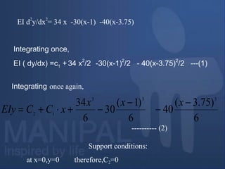 EI d
2
y/dx
2
= 34 x -30(x-1) -40(x-3.75)
Integrating once,
EI ( dy/dx) =c1 + 34 x2
/2 -30(x-1)2
/2 - 40(x-3.75)2
/2 ---(1)
Integrating once again,
---------- (2)
Support conditions:
at x=0,y=0 therefore,C2=0
6
)75.3(
40
6
)1(
30
6
34 333
12
−
−
−
−+⋅+=
xxx
xCCEIy
 