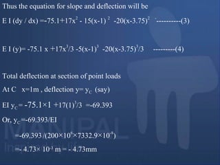 Thus the equation for slope and deflection will be
E I (dy / dx) =-75.1+17x
2
- 15(x-1)
2
-20(x-3.75)
2 -
----------(3)
E I (y)= -75.1 x +17x
3
/3 -5(x-1)
3
-20(x-3.75)
3
/3 ---------(4)
Total deflection at section of point loads
At C x=1m , deflection y= yC (say)
EI yC = -75.1×1 +17(1)
3
/3 =-69.393
Or, yC =-69.393/EI
=-69.393/(200×10
6
×7332.9×10
-8
)
=- 4.73× 10-3
m = - 4.73mm
 