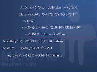 At D, x = 3.75m, deflection y= yD (say)
EIyD= -(75.06×3.75)+17(3.75)
3
/3-5(3.75-1)
3
=- 86.63
yc=-86.63/EI=-86.63 /(200×106
×7332.9×10-8
)
= -5.907 × 10-3
m = -5.907mm
At x=0,(dy/dx)A=-75.1/EI=5.121 × 10-3
radians
At x=1m, (dy/dx)c=34 ×(1)
2
/2-75.1
or, (dy/dx)c =-58.1/EI=-3.96×10-3
radians.
 