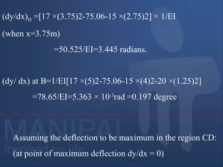 (dy/dx)D =[17 ×(3.75)2-75.06-15 ×(2.75)2] × 1/EI
(when x=3.75m)
=50.525/EI=3.445 radians.
(dy/ dx) at B=1/EI[17 ×(5)2-75.06-15 ×(4)2-20 ×(1.25)2]
=78.65/EI=5.363 × 10-3
rad =0.197 degree
Assuming the deflection to be maximum in the region CD:
(at point of maximum deflection dy/dx = 0)
 