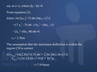 say at x=x1 where dy / dx=0
From equation (3),
EI(0)=34/2(x1)
2
-75.06-30(x1-1)
2
/2
=17 x1
2
-75.06 -15x1
2
+30x1 -15
=2x1
2
+30x1-90.06=0
x1= 2.56m
The assumption that the maximum deflection is within the
region CD is correct.
EI ymax=34(2.56)
3
/6-75.06 × 2.56-30(2.56-1)
3
/6
Ymax=-116.13/EI=-7.918 × 10
-3
m
=-7.918mm
 