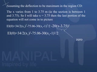 Assuming the deflection to be maximum in the region CD:
The x varies from 1 to 3.75 m (ie the section is between 1
and 3.75). So I will take x = 3.75 then the last portion of the
equation will not come in to picture
EI(0)=34/2(x1)
2
-75.06-30(x1-1)
2
/2 -20(x-3.75)2
EI(0)=34/2(x1)2
-75.06-30(x1-1)2
/2
zero
 