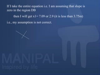 If I take the entire equation i.e. I am assuming that slope is
zero in the region DB
then I will get x1= 7.09 or 2.9 (it is less than 3.75m)
i.e., my assumption is not correct.
 