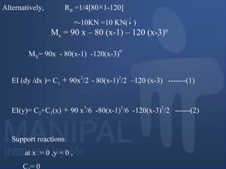Alternatively, RB =1/4[80×1-120]
=-10KN =10 KN( )
EI (dy /dx )= C1 + 90x
2
/2 - 80(x-1)
2
/2 –120 (x-3) -------(1)
EI(y)= C2+C1(x) + 90 x
3
/6 -80(x-1)
3
/6 -120(x-3)
2
/2 ------(2)
Support reactions
at x = 0 ,y = 0 ,
C = 0
MX= 90x - 80(x-1) -120(x-3)
0
Mx = 90 x – 80 (x-1) – 120 (x-3)0
 