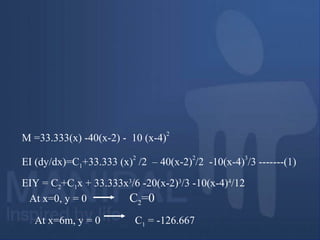 M =33.333(x) -40(x-2) - 10 (x-4)
2
EI (dy/dx)=C1+33.333 (x)
2
/2 – 40(x-2)
2
/2 -10(x-4)
3
/3 -------(1)
EIY = C2+C1x + 33.333x3
/6 -20(x-2)3
/3 -10(x-4)4
/12
At x=0, y = 0 C2=0
At x=6m, y = 0 C1 = -126.667
 