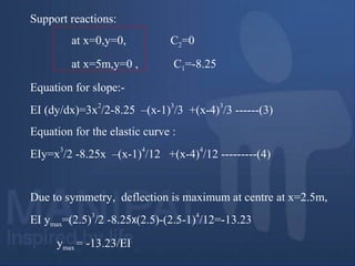 Support reactions:
at x=0,y=0, C2=0
at x=5m,y=0 , C1=-8.25
Equation for slope:-
EI (dy/dx)=3x
2
/2-8.25 –(x-1)
3
/3 +(x-4)
3
/3 ------(3)
Equation for the elastic curve :
EIy=x
3
/2 -8.25x –(x-1)
4
/12 +(x-4)
4
/12 ---------(4)
Due to symmetry, deflection is maximum at centre at x=2.5m,
EI ymax=(2.5)
3
/2 -8.25x(2.5)-(2.5-1)
4
/12=-13.23
ymax = -13.23/EI
 