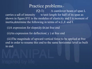 Practice problems:-
(Q-1) A cantilever beam of span L
carries a udl of intensity w/unit length for half of its span as
shown in figure.If E is the modulus of elasticity and I is moment of
inertia,determine the following in terms of w,L,E and I.
(i)A expression for slope(dy/dx)at free end
(ii)An expression for deflection( y ) at free end
(iii)The magnitude of upward vertical force to be applied at free
end in order to resume this end to the same horizontal level as built
in end.
 