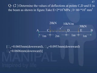 Q- (2 ) Determine the values of deflections at points C,D and E in
the beam as shown in figure.Take E=2*10
5
MPa ; I= 60 *10
8
mm
4
1m 2m
10kN/m
1m 1m
20kN
30kN
A C D E B
[C=0.0603mm(downward), D=0.0953mm(downward)
E=0.0606mm(downward)]
47
 