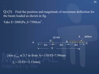 .
Q-(3) Find the position and magnitude of maximum deflection for
the beam loaded as shown in fig.
Take E=200GPa ,I=7500cm4
.
3KN/m20 KN
A
D B
X
4m 4m 4m
C
X
X
[Ans:ymax at 3.7 m from A=-118/EI=7.99mm
yc=-32/EI=-2.13mm]
48
 