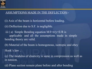 ASSUMPTIONS MADE IN THE DEFLECTION:-
(i) Axis of the beam is horizontal before loading.
(ii) Deflection due to S.F. is negligible.
iii ( a) Simple Bending equation M/I=σ/y=E/R is
applicable and all the assumptions made in simple
bending theory are valid.
(b) Material of the beam is homogenous, isotropic and obey
Hook’s law ..
(c) The modulus of elasticity is same in compression as well as
in tension.
(d) Plane section remain plane before and after bending
 