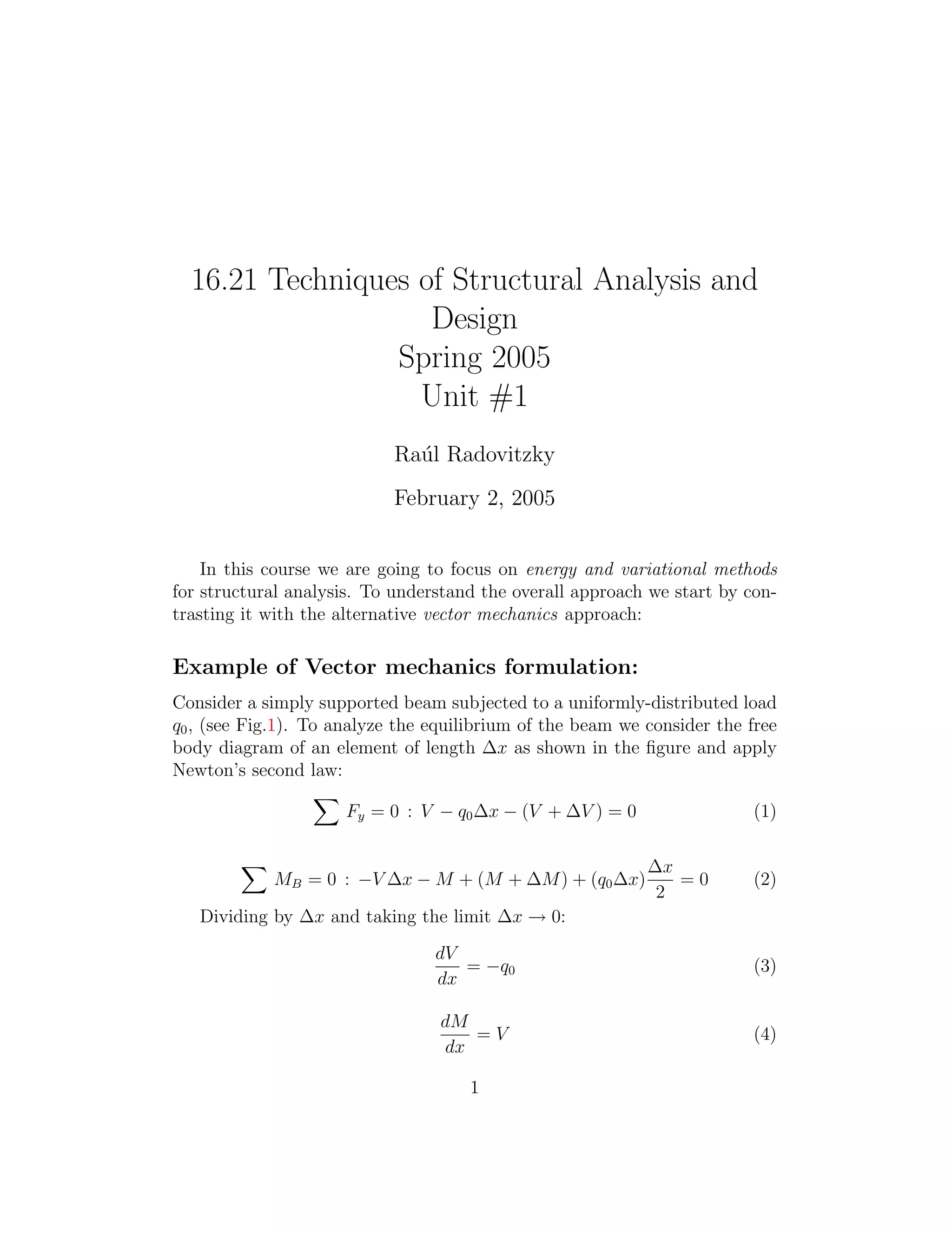 16.21 Techniques of Structural Analysis and

                    Design

                 Spring 2005

                   Unit #1

                            Ra´l Radovitzky
                              u
                            February 2, 2005


    In this course we are going to focus on energy and variational methods
for structural analysis. To understand the overall approach we start by con­
trasting it with the alternative vector mechanics approach:

Example of Vector mechanics formulation:
Consider a simply supported beam subjected to a uniformly­distributed load
q0 , (see Fig.1). To analyze the equilibrium of the beam we consider the free
body diagram of an element of length Δx as shown in the ﬁgure and apply
Newton’s second law:
                    �
                       Fy = 0 : V − q0 Δx − (V + ΔV ) = 0                 (1)

        �                                                   Δx
            MB = 0 : −V Δx − M + (M + ΔM ) + (q0 Δx)            =0        (2)
                                                             2

   Dividing by Δx and taking the limit Δx → 0:

                                 dV
                                    = −q0                                 (3)
                                 dx

                                  dM
                                     =V                                   (4)
                                  dx

                                     1
 