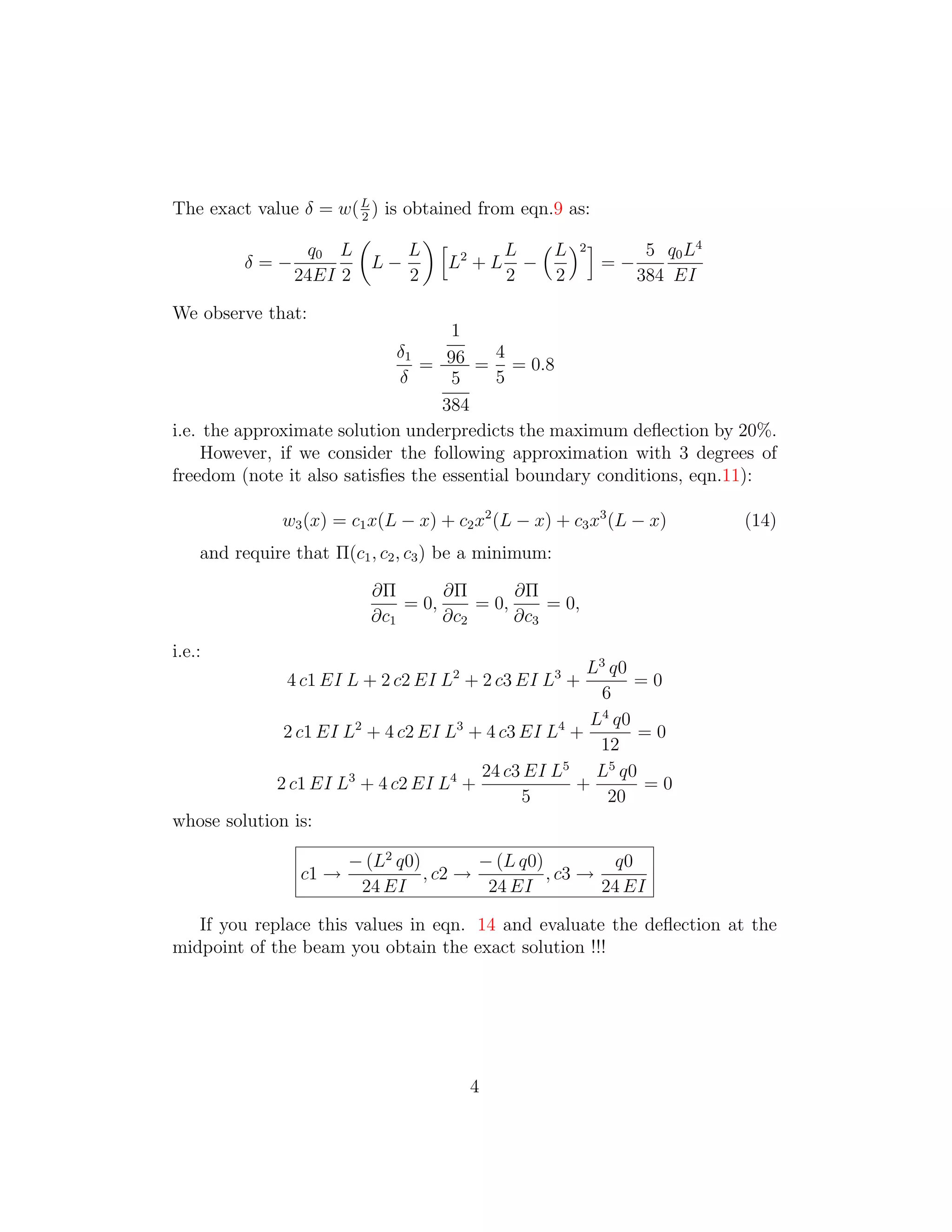 The exact value δ = w( L ) is obtained from eqn.9 as:
                       2

                                                          5 q0 L 4
                      �          �
                q0 L           L � 2      L � L �2 �
        δ=−              L−        L +L −             =−
              24EI 2           2          2     2        384 EI

We observe that:
                                    1
                             δ1           4
                                = 96 = = 0.8
                             δ      5     5
                                   384
i.e. the approximate solution underpredicts the maximum deﬂection by 20%.
     However, if we consider the following approximation with 3 degrees of
freedom (note it also satisﬁes the essential boundary conditions, eqn.11):

               w3 (x) = c1 x(L − x) + c2 x2 (L − x) + c3 x3 (L − x)   (14)
    and require that Π(c1 , c2 , c3 ) be a minimum:

                          ∂Π       ∂Π       ∂Π
                              = 0,     = 0,     = 0,
                          ∂c1      ∂c2      ∂c3
i.e.:
                                                     L3 q0
               4 c1 EI L + 2 c2 EI L2 + 2 c3 EI L3 +       =0
                                                       6
                                                     L4 q0
              2 c1 EI L2 + 4 c2 EI L3 + 4 c3 EI L4 +       =0
                                                      12
                                       24 c3 EI L5 L5 q0
             2 c1 EI L3 + 4 c2 EI L4 +             +        =0
                                             5          20
whose solution is:

                        − (L2 q0)        − (L q0)          q0
                 c1 →             , c2 →          , c3 →
                         24 EI            24 EI          24 EI

   If you replace this values in eqn. 14 and evaluate the deﬂection at the
midpoint of the beam you obtain the exact solution !!!




                                        4

 