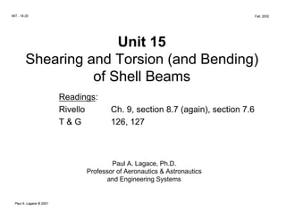 MIT - 16.20                                                                    Fall, 2002




                       Unit 15

         Shearing and Torsion (and Bending)

                   of Shell Beams

                          Readings:

                          Rivello       Ch. 9, section 8.7 (again), section 7.6

                          T&G           126, 127




                                        Paul A. Lagace, Ph.D.

                                Professor of Aeronautics & Astronautics

                                      and Engineering Systems



  Paul A. Lagace © 2001
 