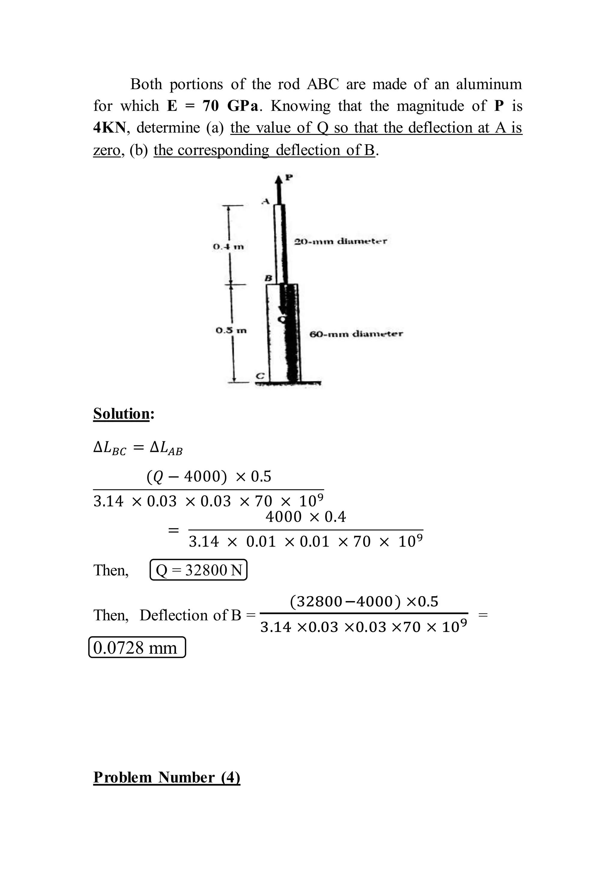 Both portions of the rod ABC are made of an aluminum
for which E = 70 GPa. Knowing that the magnitude of P is
4KN, determine (a) the value of Q so that the deflection at A is
zero, (b) the corresponding deflection of B.
Solution:
∆𝐿 𝐵𝐶 = ∆𝐿 𝐴𝐵
(𝑄 − 4000) × 0.5
3.14 × 0.03 × 0.03 × 70 × 109
=
4000 × 0.4
3.14 × 0.01 × 0.01 × 70 × 109
Then, Q = 32800 N
Then, Deflection of B =
(32800−4000) ×0.5
3.14 ×0.03 ×0.03 ×70 × 109 =
0.0728 mm
Problem Number (4)
 