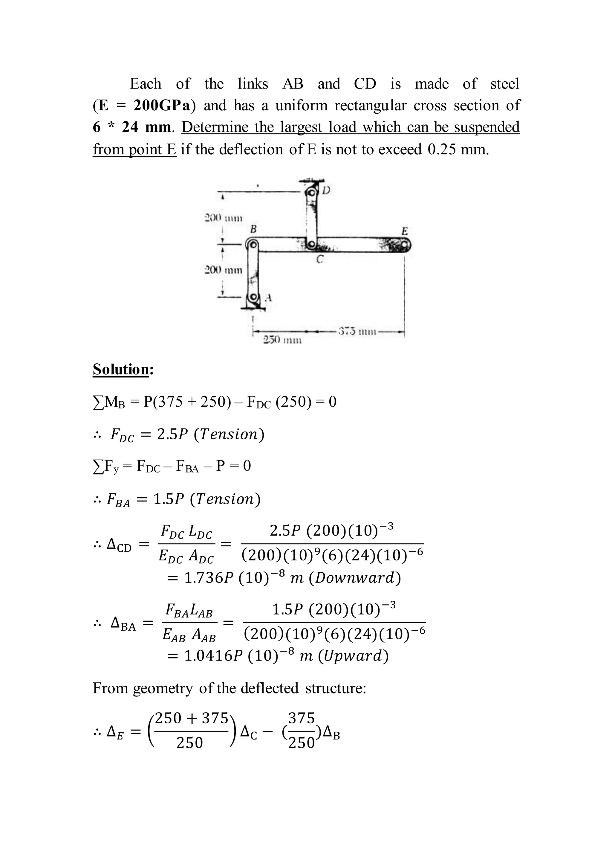 Each of the links AB and CD is made of steel
(E = 200GPa) and has a uniform rectangular cross section of
6 * 24 mm. Determine the largest load which can be suspended
from point E if the deflection of E is not to exceed 0.25 mm.
Solution:
∑MB = P(375 + 250) – FDC (250) = 0
∴ 𝐹 𝐷𝐶 = 2.5𝑃 (𝑇𝑒𝑛𝑠𝑖𝑜𝑛)
∑Fy = FDC – FBA – P = 0
∴ 𝐹 𝐵𝐴 = 1.5𝑃 (𝑇𝑒𝑛𝑠𝑖𝑜𝑛)
∴ ΔCD =
𝐹 𝐷𝐶 𝐿 𝐷𝐶
𝐸 𝐷𝐶 𝐴 𝐷𝐶
=
2.5𝑃 (200)(10)−3
(200)(10)9(6)(24)(10)−6
= 1.736𝑃 (10)−8
𝑚 (𝐷𝑜𝑤𝑛𝑤𝑎𝑟𝑑)
∴ ΔBA =
𝐹 𝐵𝐴 𝐿 𝐴𝐵
𝐸𝐴𝐵 𝐴 𝐴𝐵
=
1.5𝑃 (200)(10)−3
(200)(10)9(6)(24)(10)−6
= 1.0416𝑃 (10)−8
𝑚 (𝑈𝑝𝑤𝑎𝑟𝑑)
From geometry of the deflected structure:
∴ Δ 𝐸 = (
250 + 375
250
) ΔC − (
375
250
)ΔB
 