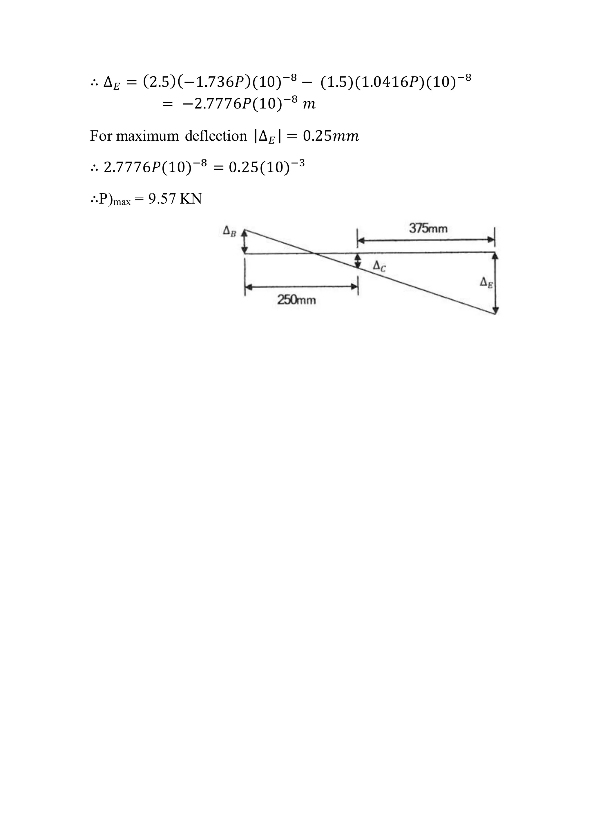 ∴ Δ 𝐸 = (2.5)(−1.736𝑃)(10)−8
− (1.5)(1.0416𝑃)(10)−8
= −2.7776𝑃(10)−8
𝑚
For maximum deflection |Δ 𝐸 | = 0.25𝑚𝑚
∴ 2.7776𝑃(10)−8
= 0.25(10)−3
∴P)max = 9.57 KN
 