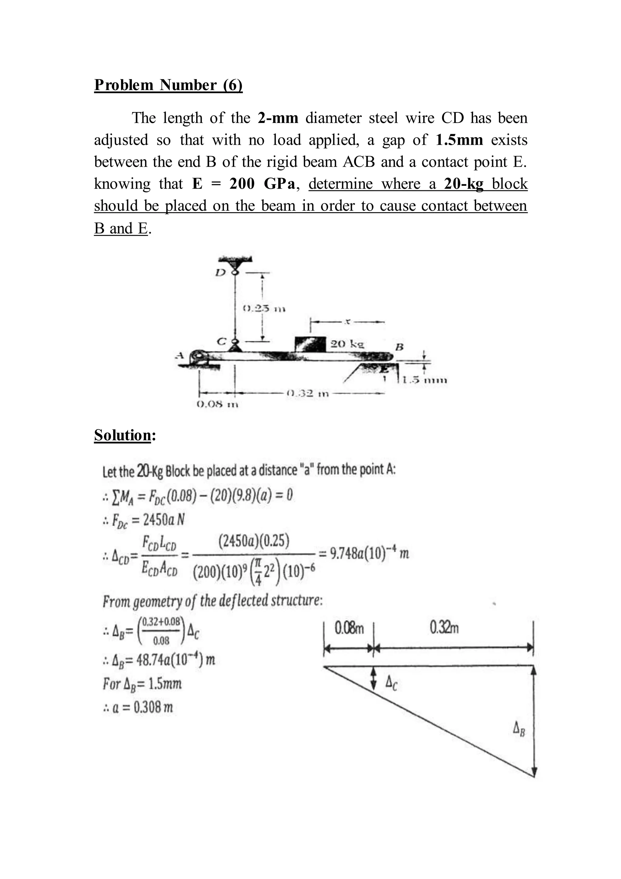 Problem Number (6)
The length of the 2-mm diameter steel wire CD has been
adjusted so that with no load applied, a gap of 1.5mm exists
between the end B of the rigid beam ACB and a contact point E.
knowing that E = 200 GPa, determine where a 20-kg block
should be placed on the beam in order to cause contact between
B and E.
Solution:
 