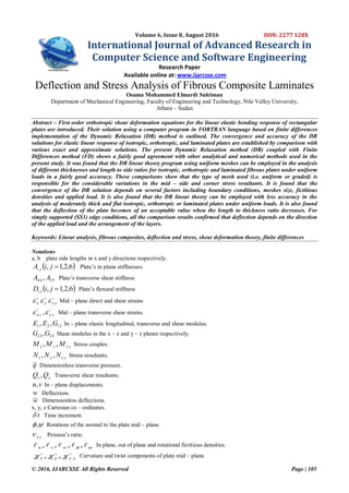 © 2016, IJARCSSE All Rights Reserved Page | 105
Volume 6, Issue 8, August 2016 ISSN: 2277 128X
International Journal of Advanced Research in
Computer Science and Software Engineering
Research Paper
Available online at: www.ijarcsse.com
Deflection and Stress Analysis of Fibrous Composite Laminates
Osama Mohammed Elmardi Suleiman
Department of Mechanical Engineering, Faculty of Engineering and Technology, Nile Valley University,
Atbara – Sudan
Abstract – First order orthotropic shear deformation equations for the linear elastic bending response of rectangular
plates are introduced. Their solution using a computer program in FORTRAN language based on finite differences
implementation of the Dynamic Relaxation (DR) method is outlined. The convergence and accuracy of the DR
solutions for elastic linear response of isotropic, orthotropic, and laminated plates are established by comparison with
various exact and approximate solutions. The present Dynamic Relaxation method (DR) coupled with Finite
Differences method (FD) shows a fairly good agreement with other analytical and numerical methods used in the
present study. It was found that the DR linear theory program using uniform meshes can be employed in the analysis
of different thicknesses and length to side ratios for isotropic, orthotropic and laminated fibrous plates under uniform
loads in a fairly good accuracy. These comparisons show that the type of mesh used (i.e. uniform or graded) is
responsible for the considerable variations in the mid – side and corner stress resultants. It is found that the
convergence of the DR solution depends on several factors including boundary conditions, meshes size, fictitious
densities and applied load. It is also found that the DR linear theory can be employed with less accuracy in the
analysis of moderately thick and flat isotropic, orthotropic or laminated plates under uniform loads. It is also found
that the deflection of the plate becomes of an acceptable value when the length to thickness ratio decreases. For
simply supported (SS1) edge conditions, all the comparison results confirmed that deflection depends on the direction
of the applied load and the arrangement of the layers.
Keywords: Linear analysis, fibrous composites, deflection and stress, shear deformation theory, finite differences
Notations
a, b plate side lengths in x and y directions respectively.
 6,2,1, jiA ji Plate’s in plane stiffnesses.
5544 , AA Plate’s transverse shear stiffness
 6,2,1, jiD ji Plate’s flexural stiffness

yxyx  Mid – plane direct and shear strains

zyzx  , Mid – plane transverse shear strains.
1221 ,, GEE In – plane elastic longitudinal, transverse and shear modulus.
2313,GG Shear modulus in the x – z and y – z planes respectively.
yxyx MMM ,, Stress couples.
yxyx NNN ,, Stress resultants.
q Dimensionless transverse pressure.
yx QQ , Transverse shear resultants.
vu, In – plane displacements.
w Deflections
w Dimensionless deflections.
x, y, z Cartesian co – ordinates.
t Time increment.
, Rotations of the normal to the plate mid – plane.
yx Poisson’s ratio.
  ,,,, wvu
In plane, out of plane and rotational fictitious densities.

yxyx  ,, Curvature and twist components of plate mid – plane.
 