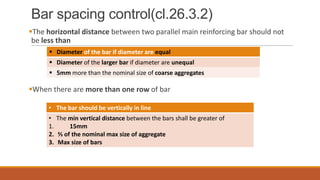 Bar spacing control(cl.26.3.2)
The horizontal distance between two parallel main reinforcing bar should not
be less than
 Diameter of the bar if diameter are equal
 Diameter of the larger bar if diameter are unequal
 5mm more than the nominal size of coarse aggregates

When there are more than one row of bar
• The bar should be vertically in line

• The min vertical distance between the bars shall be greater of
1.
15mm
2. ⅔ of the nominal max size of aggregate
3. Max size of bars

 