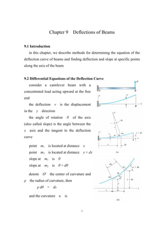Chapter 9       Deflections of Beams

9.1 Introduction
    in this chapter, we describe methods for determining the equation of the
deflection curve of beams and finding deflection and slope at specific points
along the axis of the beam


9.2 Differential Equations of the Deflection Curve
    consider a cantilever beam with a
concentrated load acting upward at the free
end
    the deflection         v    is the displacement
in the    y       direction
    the angle of rotation               of the axis
(also called slope) is the angle between the
x     axis and the tangent to the deflection
curve

    point m1 is located at distance x
    point m2 is located at distance x + dx
    slope at       m1     is
    slope at       m2     is    +d

    denote O'            the center of curvature and
      the radius of curvature, then
              d      =     ds

    and the curvature             is


                                             1
 