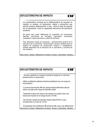 14
DEFLECTÓMETRO DE IMPACTO
La característica principal de la Deflectometría de Impacto es
realizar un ensaye, no destructivo, rápido y económico que
permite evaluar objetivamente, in situ, tanto el valor de soporte
de la subrasante, como la capacidad estructural del pavimento
existente.
Se aplica para medir deflexiones en superficies con pavimentos
flexibles, pavimentos de hormigón, pavimentos compuestos
(recapados), capas granulares y suelos de fundación.
Para diferentes niveles de evaluación : reconocimiento general de la
estructura de un pavimento, reconocimiento rutinario utilizado para los
diseños de proyectos de construcción, refuerzo o rehabilitación,
análisis específicos de la estructura de un pavimento y controles de
tipo receptivo.
Marco teórico - Equipos - Deflectómetro de Impacto - Ensayos – Retroanálisis - Ejemplos
- Simula mediante un impacto vertical la carga de un vehículo
pesado sobre un pavimento
-Mide la deflexión elástica dinámica (deflexión de una masa en
movimiento).
-La fuerza del impulso dos masas desde diferentes alturas
sobre una placa de carga de diámetro dado
-Variando la altura de caída y las masas, se puede crear una
fuerza de impulso en el rango de 20 a 70 kN.
-Se simulan cargas de tránsito reales hasta 50 kN, lo que
corresponde a un eje de 10 Ton.
-El resultado de la deflexión sensores cuenco de deflexiones
DEFLECTÓMETRO DE IMPACTO
Marco teórico - Equipos - Deflectómetro de Impacto - Ensayos – Retroanálisis - Ejemplos
 