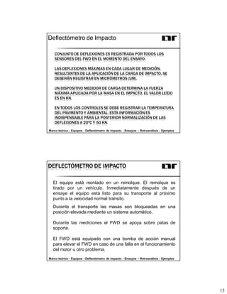 15
CONJUNTO DE DEFLEXIONES ES REGISTRADA POR TODOS LOS
SENSORES DEL FWD EN EL MOMENTO DEL ENSAYO.
LAS DEFLEXIONES MÁXIMAS EN CADA LUGAR DE MEDICIÓN,
RESULTANTES DE LA APLICACIÓN DE LA CARGA DE IMPACTO, SE
DEBERÁN REGISTRAR EN MICRÓMETROS (UM).
UN DISPOSITIVO MEDIDOR DE CARGA DETERMINA LA FUERZA
MÁXIMA APLICADA POR LA MASA EN EL IMPACTO. EL VALOR LEÍDO
ES EN KN.
EN TODOS LOS CONTROLES SE DEBE REGISTRAR LA TEMPERATURA
DEL PAVIMENTO Y AMBIENTAL. ESTA INFORMACIÓN ES
INDISPENSABLE PARA LA POSTERIOR NORMALIZACIÓN DE LAS
DEFLEXIONES A 20ºC Y 50 KN.
Deflectómetro de Impacto
Marco teórico - Equipos - Deflectómetro de Impacto - Ensayos – Retroanálisis - Ejemplos
El equipo está montado en un remolque. El remolque es
tirado por un vehículo. Inmediatamente después de un
ensaye el equipo está listo para su transporte al próximo
punto a la velocidad normal tránsito.
Durante el transporte las masas son bloqueadas en una
posición elevada mediante un sistema automático.
Durante las mediciones el FWD se apoya sobre patas de
soporte.
El FWD está equipado con una bomba de acción manual
para elevar el FWD en caso de una falla en el funcionamiento
del motor u otro problema.
DEFLECTÓMETRO DE IMPACTO
Marco teórico - Equipos - Deflectómetro de Impacto - Ensayos – Retroanálisis - Ejemplos
 
