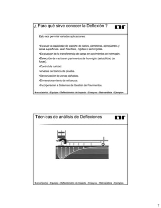 7
¿ Para qué sirve conocer la Deflexión ?
Esto nos permite variadas aplicaciones:
•Evaluar la capacidad de soporte de calles, carreteras, aeropuertos y
otras superficies, sean flexibles , rígidas o semirígidas.
•Evaluación de la transferencia de carga en pavimentos de hormigón.
•Detección de vacíos en pavimentos de hormigón (estabilidad de
losas).
•Control de calidad.
•Análisis de tramos de prueba.
•Sectorización de zonas dañadas.
•Dimensionamiento de refuerzos.
•Incorporación a Sistemas de Gestión de Pavimentos.
Marco teórico - Equipos - Deflectómetro de Impacto - Ensayos – Retroanálisis - Ejemplos
Técnicas de análisis de Deflexiones
Marco teórico - Equipos - Deflectómetro de Impacto - Ensayos – Retroanálisis - Ejemplos
 