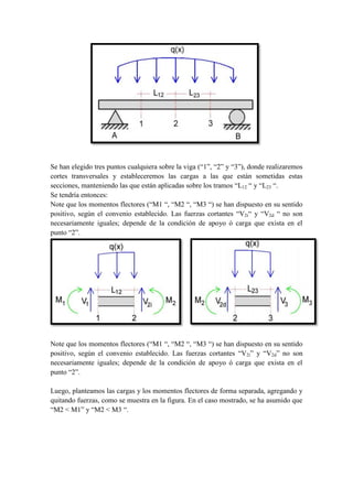 Se han elegido tres puntos cualquiera sobre la viga (“1”, “2” y “3”), donde realizaremos
cortes transversales y estableceremos las cargas a las que están sometidas estas
secciones, manteniendo las que están aplicadas sobre los tramos “L12 “ y “L23 “.
Se tendría entonces:
Note que los momentos flectores (“M1 “, “M2 “, “M3 “) se han dispuesto en su sentido
positivo, según el convenio establecido. Las fuerzas cortantes “V2i“ y “V2d “ no son
necesariamente iguales; depende de la condición de apoyo ó carga que exista en el
punto “2”.
Note que los momentos flectores (“M1 “, “M2 “, “M3 “) se han dispuesto en su sentido
positivo, según el convenio establecido. Las fuerzas cortantes “V2i” y “V2d” no son
necesariamente iguales; depende de la condición de apoyo ó carga que exista en el
punto “2”.
Luego, planteamos las cargas y los momentos flectores de forma separada, agregando y
quitando fuerzas, como se muestra en la figura. En el caso mostrado, se ha asumido que
“M2 < M1” y “M2 < M3 “.
 