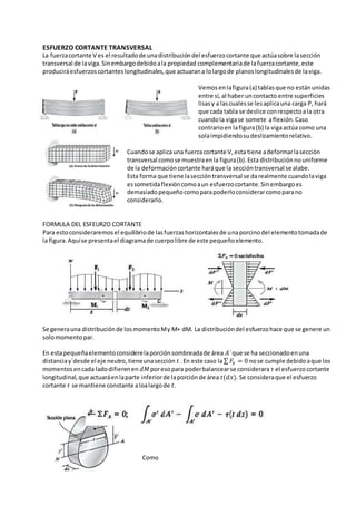 ESFUERZO CORTANTE TRANSVERSAL
La fuerzacortante V es el resultadode unadistribucióndel esfuerzocortante que actúasobre lasección
transversal de laviga.Sinembargodebidoala propiedad complementariade lafuerzacortante,este
produciráesfuerzoscortanteslongitudinales,que actuarana lolargode planoslongitudinalesde laviga.
Vemosenlafigura(a) tablasque no estánunidas
entre sí, al haber uncontacto entre superficies
lisasy a lascualesse lesaplicauna carga P, hará
que cada tabla se deslice conrespectoala otra
cuandola vigase somete aflexión.Caso
contrarioen lafigura(b) la vigaactúa como una
solaimpidiendosudeslizamientorelativo.
Cuandose aplicauna fuerzacortante V,esta tiene adeformarlasección
transversal comose muestraenla figura(b).Esta distribuciónnouniforme
de la deformacióncortante haráque la seccióntransversal se alabe.
Esta forma que tiene laseccióntransversal se darealmente cuandolaviga
essometidaflexióncomoaun esfuerzocortante.Sinembargoes
demasiadopequeñocomoparapoderloconsiderarcomoparano
considerarlo.
FORMULA DEL ESFEURZO CORTANTE
Para estoconsideraremosel equilibriode lasfuerzashorizontalesde unaporcinodel elementotomadade
la figura.Aquíse presentael diagramade cuerpolibre de este pequeñoelemento.
Se generauna distribuciónde losmomentoMy M+ dM. La distribucióndel esfuerzohace que se genere un
solomomentopar.
En estapequeñaelementoconsiderelaporciónsombreadade área 𝐴´que se ha seccionadoenuna
distanciay´desde el eje neutro,tieneunasección 𝑡 .En este caso la∑ 𝐹𝑥 = 0 nose cumple debidoaque los
momentosencada ladodifierenen 𝑑𝑀 poresopara poderbalancearse considerara 𝜏 el esfuerzocortante
longitudinal,que actuaráenlaparte inferiorde laporciónde área 𝑡(𝑑𝑥). Se consideraque el esfuerzo
cortante 𝜏 se mantiene constante aloalargode 𝑡.
Como
 