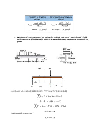 ESFUERZO DE TENSION
MAXIMO
ESFUERZO DE COMPRENSION
MAXIMO
𝜎 𝑚𝑎𝑥 =
4000 ∗ 12 ∗ 7.1
91.7334
3715.11358 𝑙𝑏𝑓/𝑝𝑢𝑙𝑔2
𝜎 𝑚𝑎𝑥 = +
4000 ∗ 12 ∗ 3.4
91.7334
1779.0685 𝑙𝑏𝑓/𝑝𝑢𝑙𝑔2
2. Determinar el esfuerzo cortante, que actúa sobre laviga T, en el punto C a unaaltura y´= 0.075
m. desde la parte inferiorde la viga. Muestre el resultadosobre un elemento del volumende ese
punto.
APLICAMOSLASCONDICIONESDEEQUIBRIO PARA HALLAR LAS REACCIONES
∑ 𝐹𝑦 = 0 = 𝑅 𝐴 + 𝑅 𝐵 − 30 − 15
𝑅 𝐴 + 𝑅 𝐵 = 45 𝑘𝑁 …… .. (1)
∑ 𝑀𝐴 = 0 = −1.5(30) − 4(15) + 6( 𝑅 𝐵)
𝑅 𝐵 = 17.5 𝑘𝑁
Reemplazandoestedatoen(1)
𝑅 𝐴 = 27.5 𝑘𝑁
 